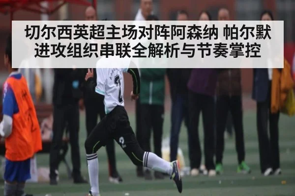切尔西英超主场对阵阿森纳 帕尔默进攻组织串联全解析与节奏掌控