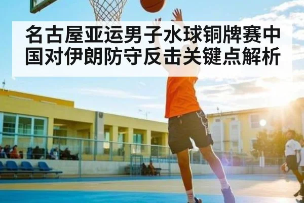 名古屋亚运男子水球铜牌赛中国对伊朗防守反击关键点解析